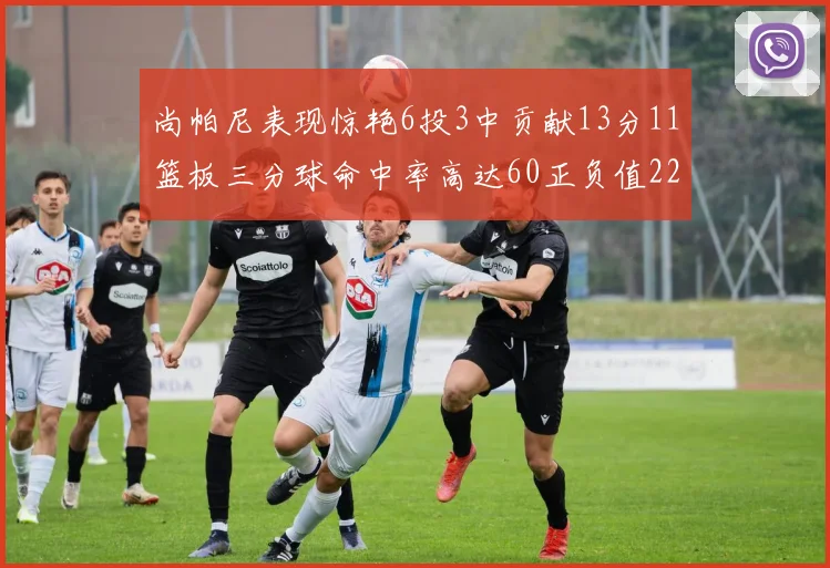 尚帕尼表现惊艳6投3中贡献13分11篮板三分球命中率高达60正负值22