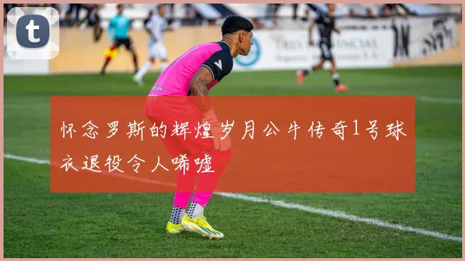 怀念罗斯的辉煌岁月公牛传奇1号球衣退役令人唏嘘