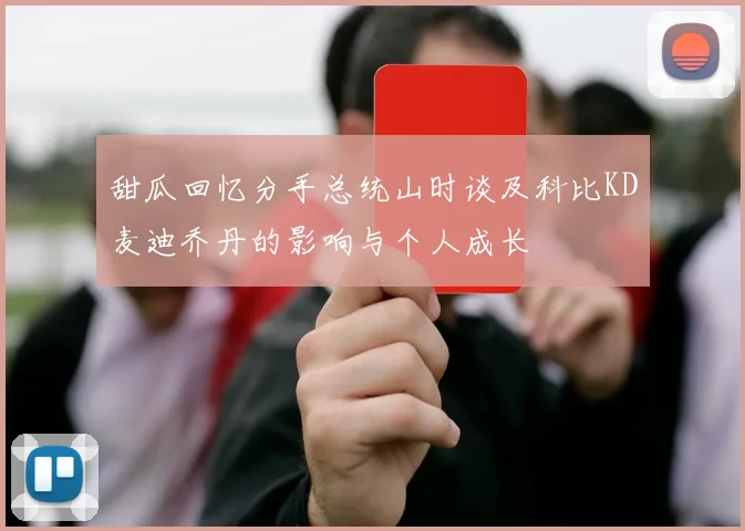 甜瓜回忆分手总统山时谈及科比KD麦迪乔丹的影响与个人成长