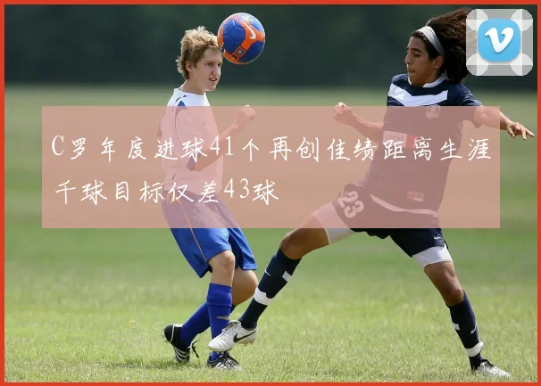 C罗年度进球41个再创佳绩距离生涯千球目标仅差43球