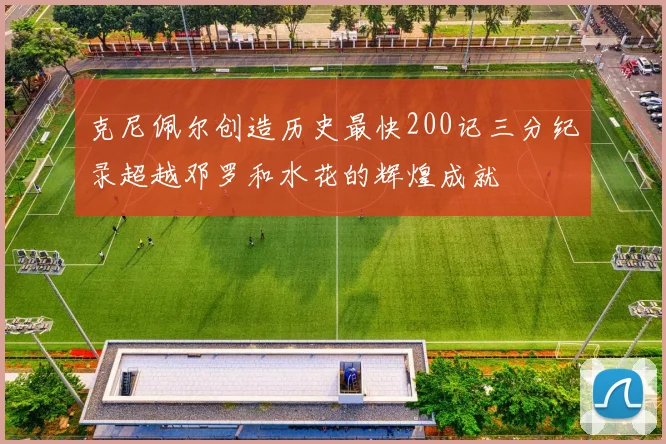 克尼佩尔创造历史最快200记三分纪录超越邓罗和水花的辉煌成就