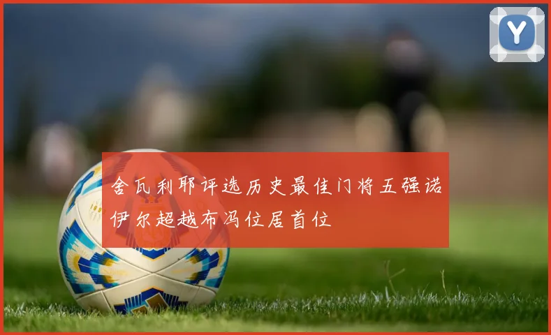 舍瓦利耶评选历史最佳门将五强诺伊尔超越布冯位居首位