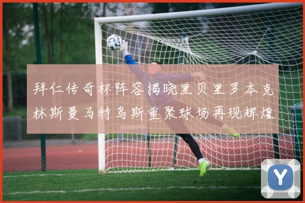 拜仁传奇杯阵容揭晓里贝里罗本克林斯曼马特乌斯重聚球场再现辉煌