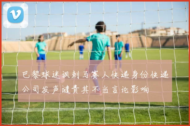 巴黎球迷讽刺马赛人快递身份快递公司发声谴责其不当言论影响