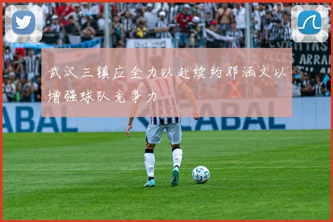 武汉三镇应全力以赴续约邓涵文以增强球队竞争力
