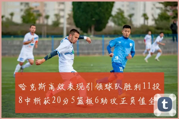 哈克斯高效表现引领球队胜利11投8中斩获20分5篮板6助攻正负值全场最佳
