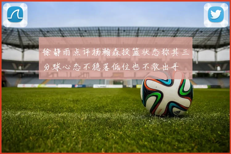 徐静雨点评杨瀚森投篮状态称其三分球心态不稳落低位也不敢出手