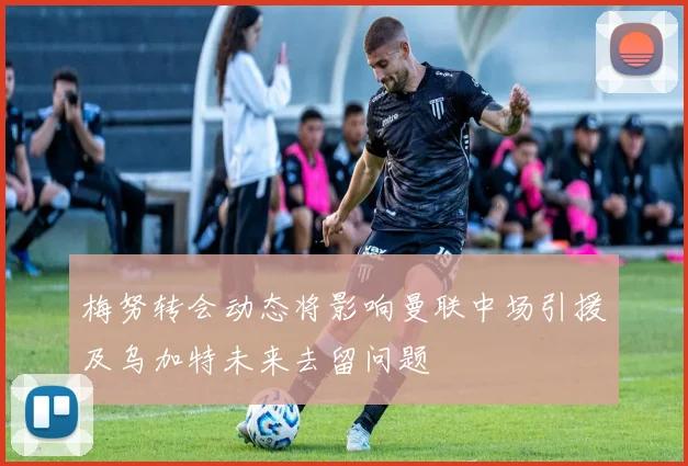 梅努转会动态将影响曼联中场引援及乌加特未来去留问题