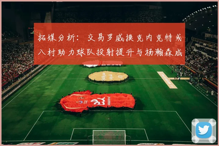 拓媒分析：交易罗威换克内克特或八村助力球队投射提升与杨瀚森成长