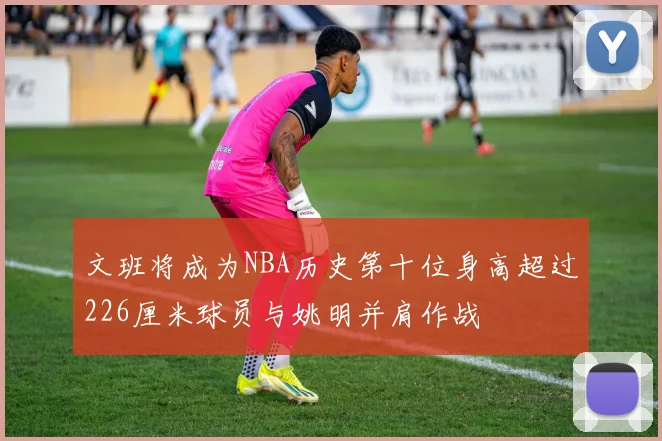 文班将成为NBA历史第十位身高超过226厘米球员与姚明并肩作战