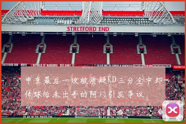 申京最后一攻被质疑KD三分全中却传球给未出手的阿门引发争议
