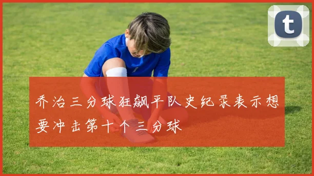 乔治三分球狂飙平队史纪录表示想要冲击第十个三分球