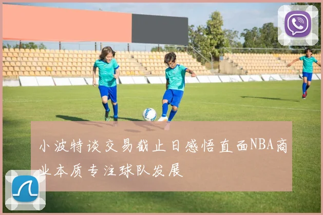 小波特谈交易截止日感悟直面NBA商业本质专注球队发展