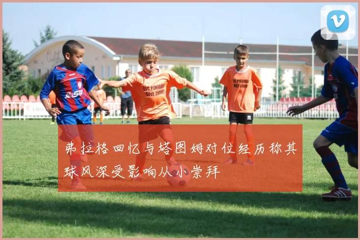 弗拉格回忆与塔图姆对位经历称其球风深受影响从小崇拜