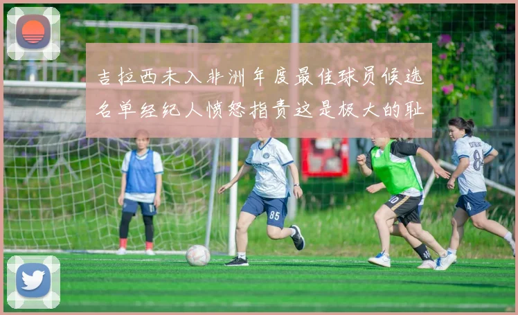 吉拉西未入非洲年度最佳球员候选名单经纪人愤怒指责这是极大的耻辱
