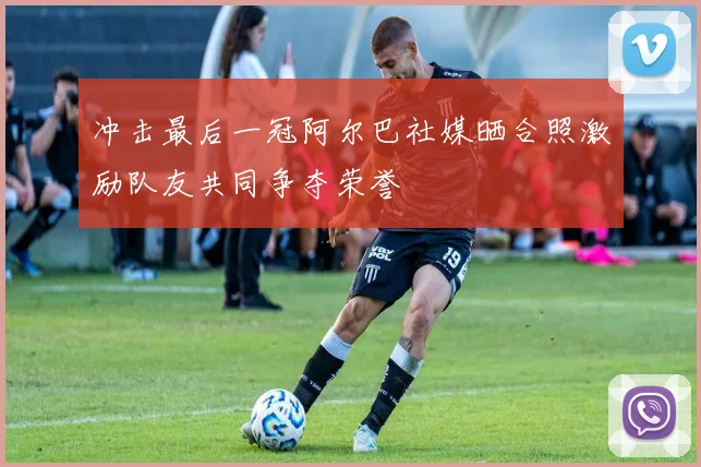 冲击最后一冠阿尔巴社媒晒合照激励队友共同争夺荣誉