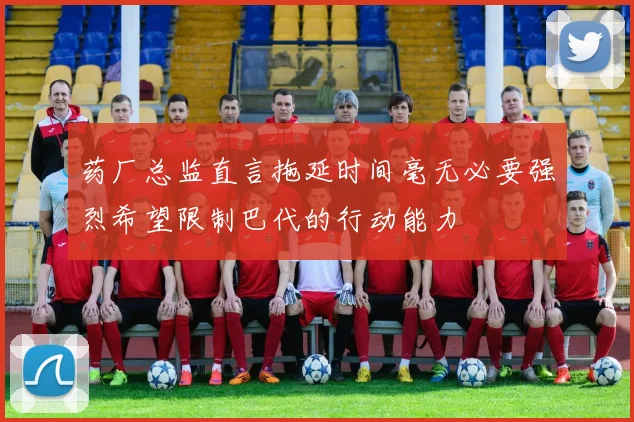 药厂总监直言拖延时间毫无必要强烈希望限制巴代的行动能力