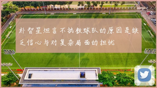 朴智星坦言不执教球队的原因是缺乏信心与对复杂局面的担忧