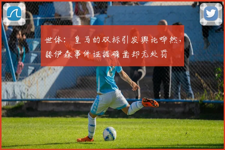 世体：皇马的双标引发舆论哗然，赫伊森事件证据确凿却无处罚