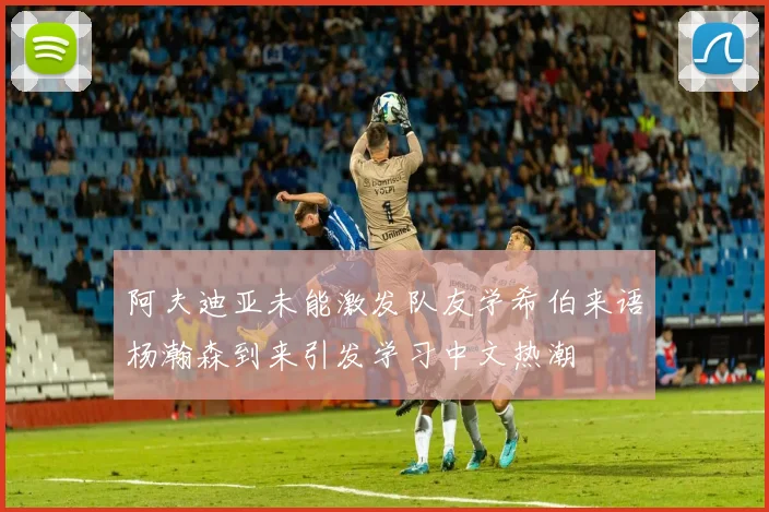 阿夫迪亚未能激发队友学希伯来语杨瀚森到来引发学习中文热潮