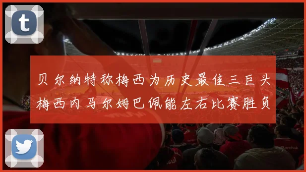 贝尔纳特称梅西为历史最佳三巨头梅西内马尔姆巴佩能左右比赛胜负